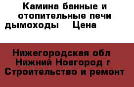 Камина.банные и отопительные печи.дымоходы. › Цена ­ 1 000 - Нижегородская обл., Нижний Новгород г. Строительство и ремонт » Услуги   . Нижегородская обл.,Нижний Новгород г.